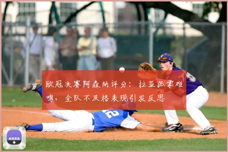 欧冠决赛阿森纳评分：拉亚孤掌难鸣，全队不及格表现引发反思