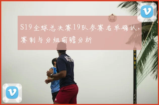 S19全球总决赛19队参赛名单确认，赛制与分组前瞻分析