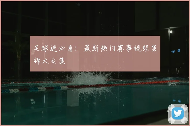 足球迷必看：最新热门赛事视频集锦大合集