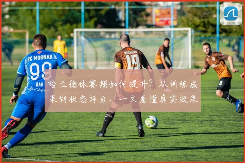 哈兰德休赛期如何提升?从训练成果到状态评分,一文看懂真实效果