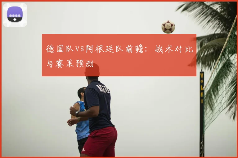 德国队vs阿根廷队前瞻:战术对比与赛果预测