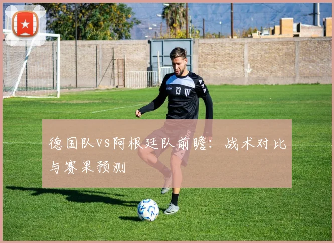 德国队vs阿根廷队前瞻：战术对比与赛果预测