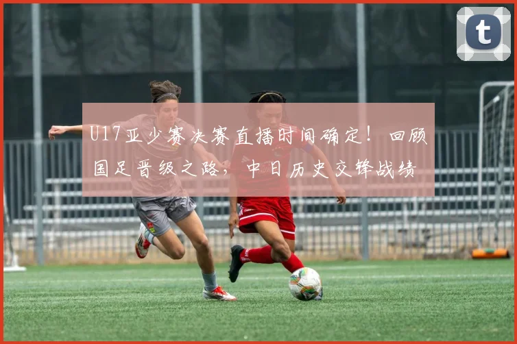 U17亚少赛决赛直播时间确定!回顾国足晋级之路,中日历史交锋战绩与夺冠前景深度分析