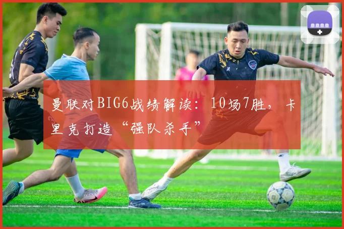 曼联对BIG6战绩解读：10场7胜，卡里克打造“强队杀手”
