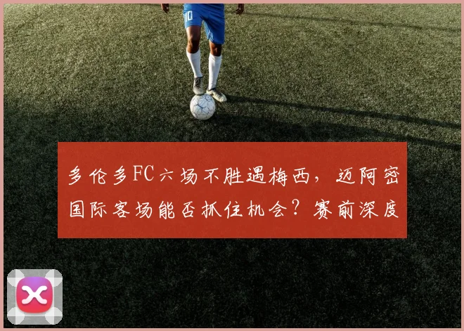 多伦多FC六场不胜遇梅西,迈阿密国际客场能否抓住机会?赛前深度解析