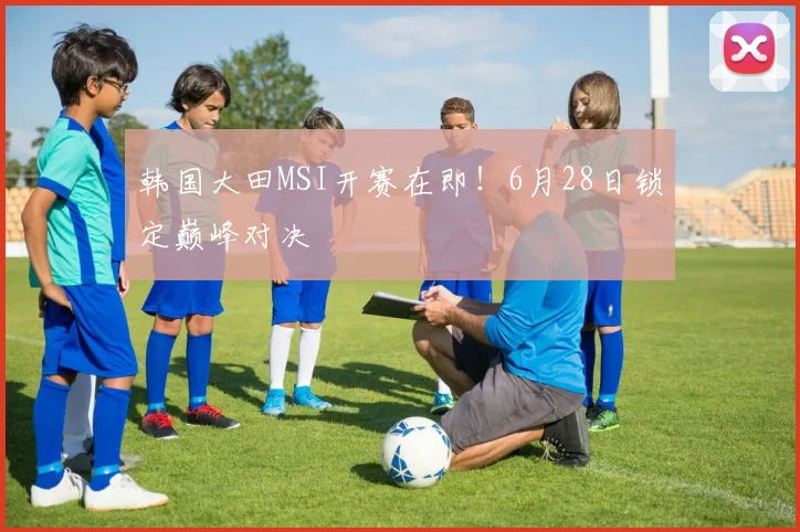 韩国大田MSI开赛在即！6月28日锁定巅峰对决