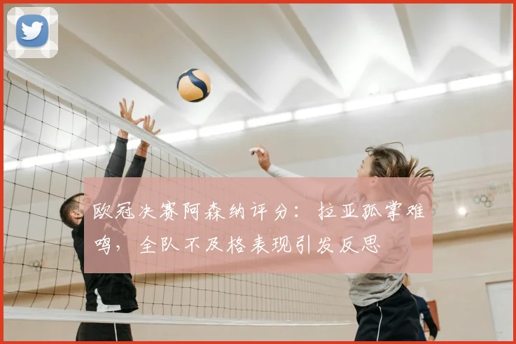 欧冠决赛阿森纳评分：拉亚孤掌难鸣，全队不及格表现引发反思