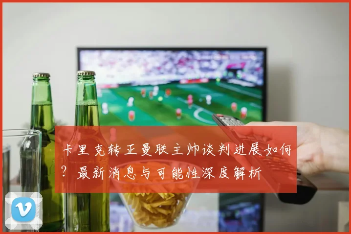 卡里克转正曼联主帅谈判进展如何?最新消息与可能性深度解析
