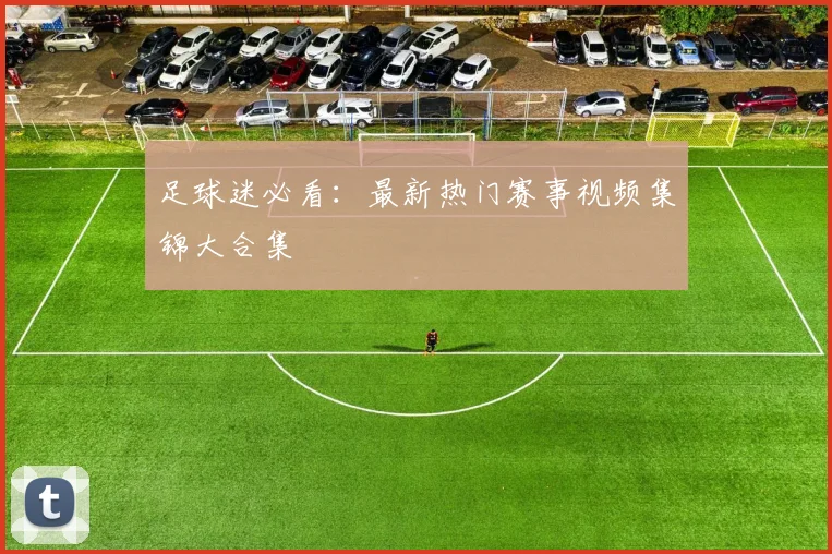 足球迷必看:最新热门赛事视频集锦大合集