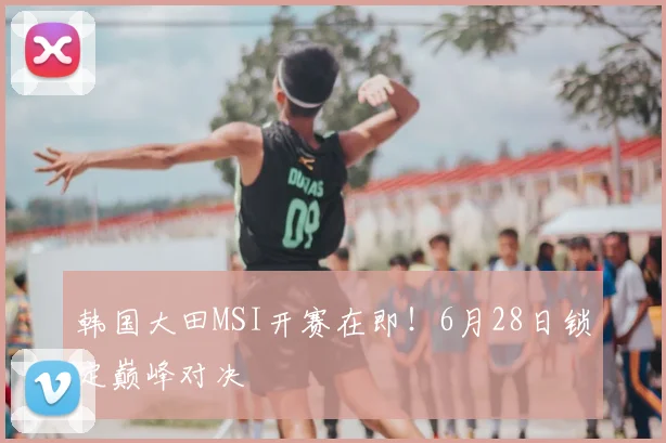 韩国大田MSI开赛在即!6月28日锁定巅峰对决
