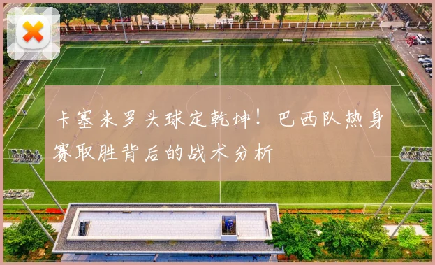 卡塞米罗头球定乾坤！巴西队热身赛取胜背后的战术分析