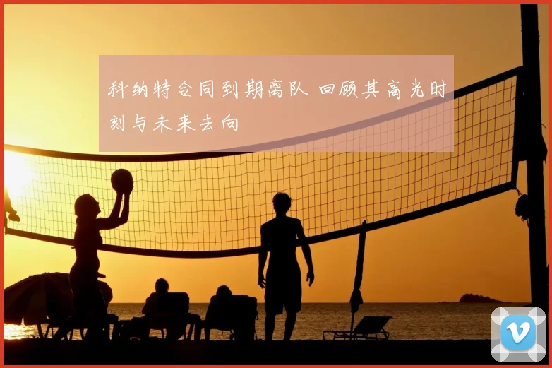 科纳特合同到期离队 回顾其高光时刻与未来去向