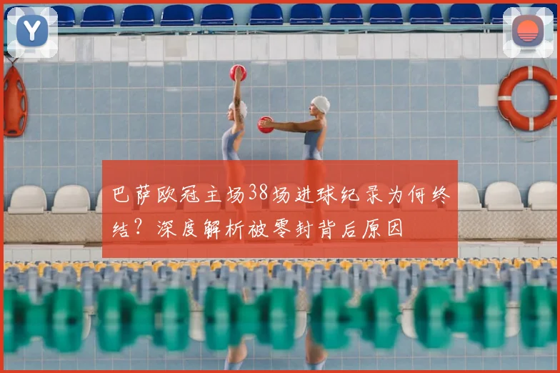 巴萨欧冠主场38场进球纪录为何终结?深度解析被零封背后原因