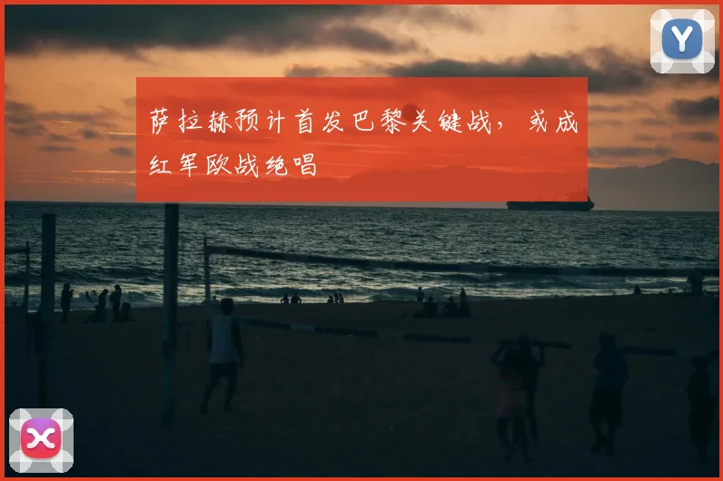 萨拉赫预计首发巴黎关键战,或成红军欧战绝唱