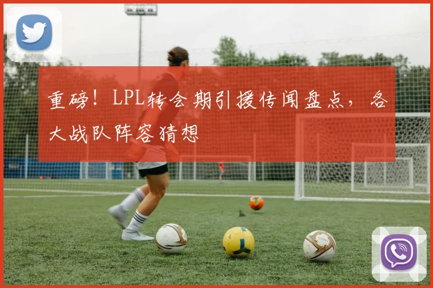 重磅！LPL转会期引援传闻盘点，各大战队阵容猜想