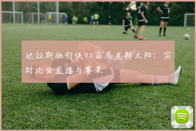 达拉斯独行侠vs菲尼克斯太阳：实时比分直播与赛果