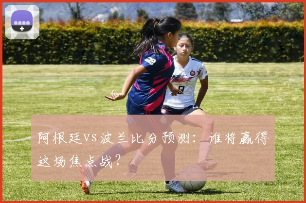 阿根廷vs波兰比分预测:谁将赢得这场焦点战?