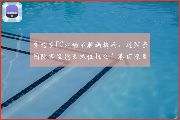 多伦多FC六场不胜遇梅西,迈阿密国际客场能否抓住机会?赛前深度解析