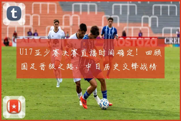 U17亚少赛决赛直播时间确定！回顾国足晋级之路，中日历史交锋战绩与夺冠前景深度分析