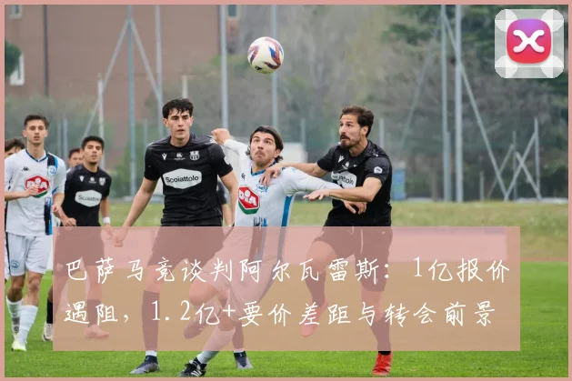 巴萨马竞谈判阿尔瓦雷斯:1亿报价遇阻,1.2亿+要价差距与转会前景分析