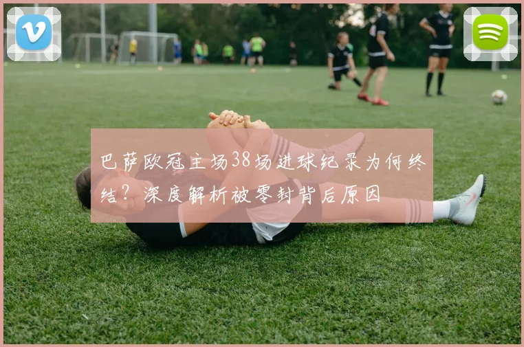 巴萨欧冠主场38场进球纪录为何终结？深度解析被零封背后原因