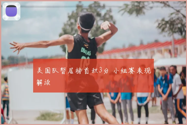 美国队暂居榜首积3分 小组赛表现解读