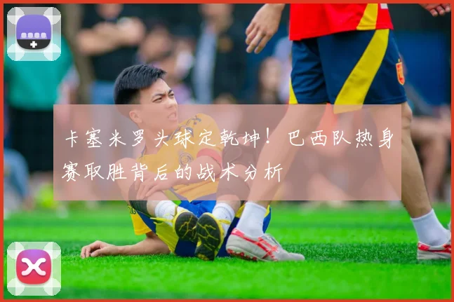 卡塞米罗头球定乾坤！巴西队热身赛取胜背后的战术分析